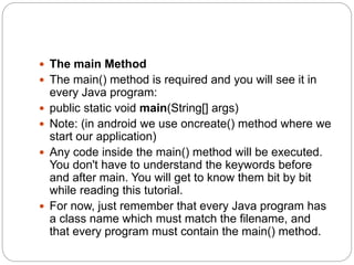  The main Method
 The main() method is required and you will see it in
every Java program:
 public static void main(String[] args)
 Note: (in android we use oncreate() method where we
start our application)
 Any code inside the main() method will be executed.
You don't have to understand the keywords before
and after main. You will get to know them bit by bit
while reading this tutorial.
 For now, just remember that every Java program has
a class name which must match the filename, and
that every program must contain the main() method.
 