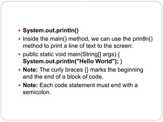  System.out.println()
 Inside the main() method, we can use the println()
method to print a line of text to the screen:
 public static void main(String[] args) {
System.out.println("Hello World"); }
 Note: The curly braces {} marks the beginning
and the end of a block of code.
 Note: Each code statement must end with a
semicolon.
 