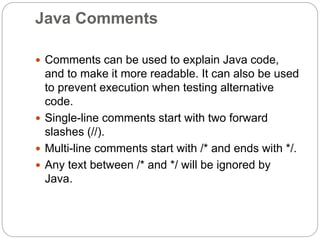 Java Comments
 Comments can be used to explain Java code,
and to make it more readable. It can also be used
to prevent execution when testing alternative
code.
 Single-line comments start with two forward
slashes (//).
 Multi-line comments start with /* and ends with */.
 Any text between /* and */ will be ignored by
Java.
 
