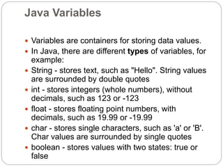 Java Variables
 Variables are containers for storing data values.
 In Java, there are different types of variables, for
example:
 String - stores text, such as "Hello". String values
are surrounded by double quotes
 int - stores integers (whole numbers), without
decimals, such as 123 or -123
 float - stores floating point numbers, with
decimals, such as 19.99 or -19.99
 char - stores single characters, such as 'a' or 'B'.
Char values are surrounded by single quotes
 boolean - stores values with two states: true or
false
 