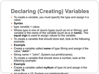 Declaring (Creating) Variables
 To create a variable, you must specify the type and assign it a
value:
 Syntax
 type variable = value;
 Where type is one of Java's types (such as int or String), and
variable is the name of the variable (such as x or name). The
equal sign is used to assign values to the variable.
 To create a variable that should store text, look at the following
example:
 Example
 Create a variable called name of type String and assign it the
value "John":
 String name = "John"; System.out.println(name);
 To create a variable that should store a number, look at the
following example:
 Example
 Create a variable called myNum of type int and assign it the
value 15:
 