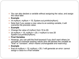  You can also declare a variable without assigning the value, and assign
the value later:
 Example
 int myNum; myNum = 15; System.out.println(myNum);
 Note that if you assign a new value to an existing variable, it will
overwrite the previous value:
 Example
 Change the value of myNum from 15 to 20:
 int myNum = 15; myNum = 20; // myNum is now 20
System.out.println(myNum);
 Final Variables
 However, you can add the final keyword if you don't want others (or
yourself) to overwrite existing values (this will declare the variable as
"final" or "constant", which means unchangeable and read-only):
 Example
 final int myNum = 15; myNum = 20; // will generate an error: cannot
assign a value to a final variable
 