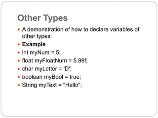 Other Types
 A demonstration of how to declare variables of
other types:
 Example
 int myNum = 5;
 float myFloatNum = 5.99f;
 char myLetter = 'D';
 boolean myBool = true;
 String myText = "Hello";
 