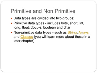 Primitive and Non Primitive
 Data types are divided into two groups:
 Primitive data types - includes byte, short, int,
long, float, double, boolean and char
 Non-primitive data types - such as String, Arrays
and Classes (you will learn more about these in a
later chapter)
 