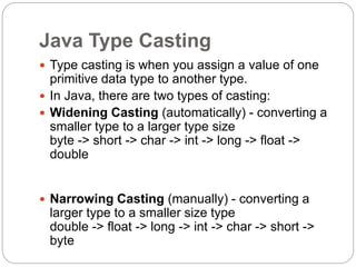 Java Type Casting
 Type casting is when you assign a value of one
primitive data type to another type.
 In Java, there are two types of casting:
 Widening Casting (automatically) - converting a
smaller type to a larger type size
byte -> short -> char -> int -> long -> float ->
double
 Narrowing Casting (manually) - converting a
larger type to a smaller size type
double -> float -> long -> int -> char -> short ->
byte
 