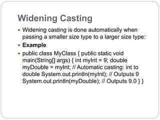 Widening Casting
 Widening casting is done automatically when
passing a smaller size type to a larger size type:
 Example
 public class MyClass { public static void
main(String[] args) { int myInt = 9; double
myDouble = myInt; // Automatic casting: int to
double System.out.println(myInt); // Outputs 9
System.out.println(myDouble); // Outputs 9.0 } }
 