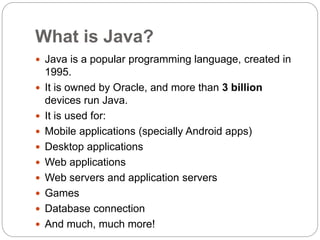 What is Java?
 Java is a popular programming language, created in
1995.
 It is owned by Oracle, and more than 3 billion
devices run Java.
 It is used for:
 Mobile applications (specially Android apps)
 Desktop applications
 Web applications
 Web servers and application servers
 Games
 Database connection
 And much, much more!
 