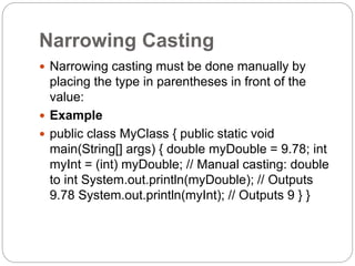 Narrowing Casting
 Narrowing casting must be done manually by
placing the type in parentheses in front of the
value:
 Example
 public class MyClass { public static void
main(String[] args) { double myDouble = 9.78; int
myInt = (int) myDouble; // Manual casting: double
to int System.out.println(myDouble); // Outputs
9.78 System.out.println(myInt); // Outputs 9 } }
 
