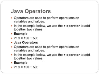 Java Operators
 Operators are used to perform operations on
variables and values.
 In the example below, we use the + operator to add
together two values:
 Example
 int x = 100 + 50;
 Java Operators
 Operators are used to perform operations on
variables and values.
 In the example below, we use the + operator to add
together two values:
 Example
 int x = 100 + 50;
 