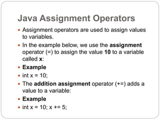 Java Assignment Operators
 Assignment operators are used to assign values
to variables.
 In the example below, we use the assignment
operator (=) to assign the value 10 to a variable
called x:
 Example
 int x = 10;
 The addition assignment operator (+=) adds a
value to a variable:
 Example
 int x = 10; x += 5;
 