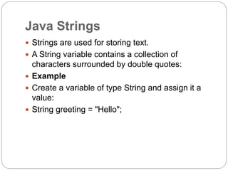 Java Strings
 Strings are used for storing text.
 A String variable contains a collection of
characters surrounded by double quotes:
 Example
 Create a variable of type String and assign it a
value:
 String greeting = "Hello";
 