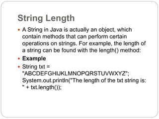 String Length
 A String in Java is actually an object, which
contain methods that can perform certain
operations on strings. For example, the length of
a string can be found with the length() method:
 Example
 String txt =
"ABCDEFGHIJKLMNOPQRSTUVWXYZ";
System.out.println("The length of the txt string is:
" + txt.length());
 