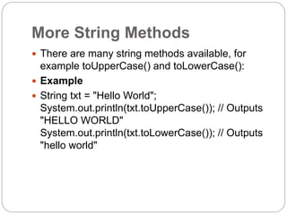 More String Methods
 There are many string methods available, for
example toUpperCase() and toLowerCase():
 Example
 String txt = "Hello World";
System.out.println(txt.toUpperCase()); // Outputs
"HELLO WORLD"
System.out.println(txt.toLowerCase()); // Outputs
"hello world"
 