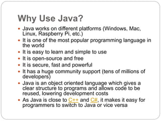Why Use Java?
 Java works on different platforms (Windows, Mac,
Linux, Raspberry Pi, etc.)
 It is one of the most popular programming language in
the world
 It is easy to learn and simple to use
 It is open-source and free
 It is secure, fast and powerful
 It has a huge community support (tens of millions of
developers)
 Java is an object oriented language which gives a
clear structure to programs and allows code to be
reused, lowering development costs
 As Java is close to C++ and C#, it makes it easy for
programmers to switch to Java or vice versa
 