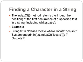 Finding a Character in a String
 The indexOf() method returns the index (the
position) of the first occurrence of a specified text
in a string (including whitespace):
 Example
 String txt = "Please locate where 'locate' occurs!";
System.out.println(txt.indexOf("locate")); //
Outputs 7
 