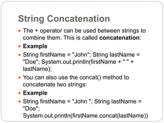 String Concatenation
 The + operator can be used between strings to
combine them. This is called concatenation:
 Example
 String firstName = "John"; String lastName =
"Doe"; System.out.println(firstName + " " +
lastName);
 You can also use the concat() method to
concatenate two strings:
 Example
 String firstName = "John "; String lastName =
"Doe";
System.out.println(firstName.concat(lastName))
 
