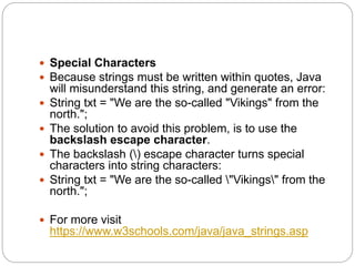  Special Characters
 Because strings must be written within quotes, Java
will misunderstand this string, and generate an error:
 String txt = "We are the so-called "Vikings" from the
north.";
 The solution to avoid this problem, is to use the
backslash escape character.
 The backslash () escape character turns special
characters into string characters:
 String txt = "We are the so-called "Vikings" from the
north.";
 For more visit
https://www.w3schools.com/java/java_strings.asp
 