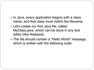  In Java, every application begins with a class
name, and that class must match the filename.
 Let's create our first Java file, called
MyClass.java, which can be done in any text
editor (like Notepad).
 The file should contain a "Hello World" message,
which is written with the following code:
 