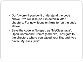  Don't worry if you don't understand the code
above - we will discuss it in detail in later
chapters. For now, focus on how to run the code
above.
 Save the code in Notepad as "MyClass.java".
Open Command Prompt (cmd.exe), navigate to
the directory where you saved your file, and type
"javac MyClass.java":
 