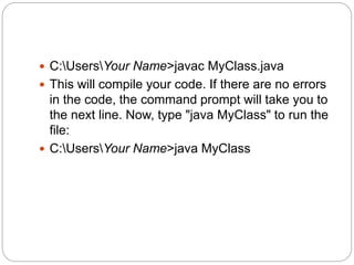  C:UsersYour Name>javac MyClass.java
 This will compile your code. If there are no errors
in the code, the command prompt will take you to
the next line. Now, type "java MyClass" to run the
file:
 C:UsersYour Name>java MyClass
 