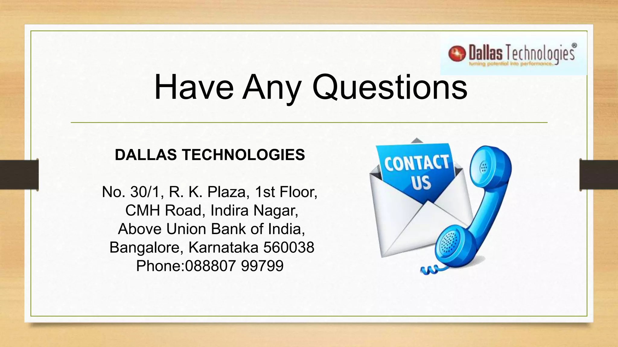 Have Any Questions
DALLAS TECHNOLOGIES
No. 30/1, R. K. Plaza, 1st Floor,
CMH Road, Indira Nagar,
Above Union Bank of India,
Bangalore, Karnataka 560038
Phone:088807 99799
 