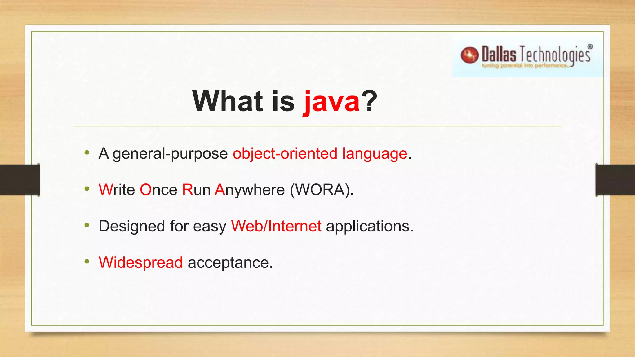 What is java?
• A general-purpose object-oriented language.
• Write Once Run Anywhere (WORA).
• Designed for easy Web/Internet applications.
• Widespread acceptance.
 