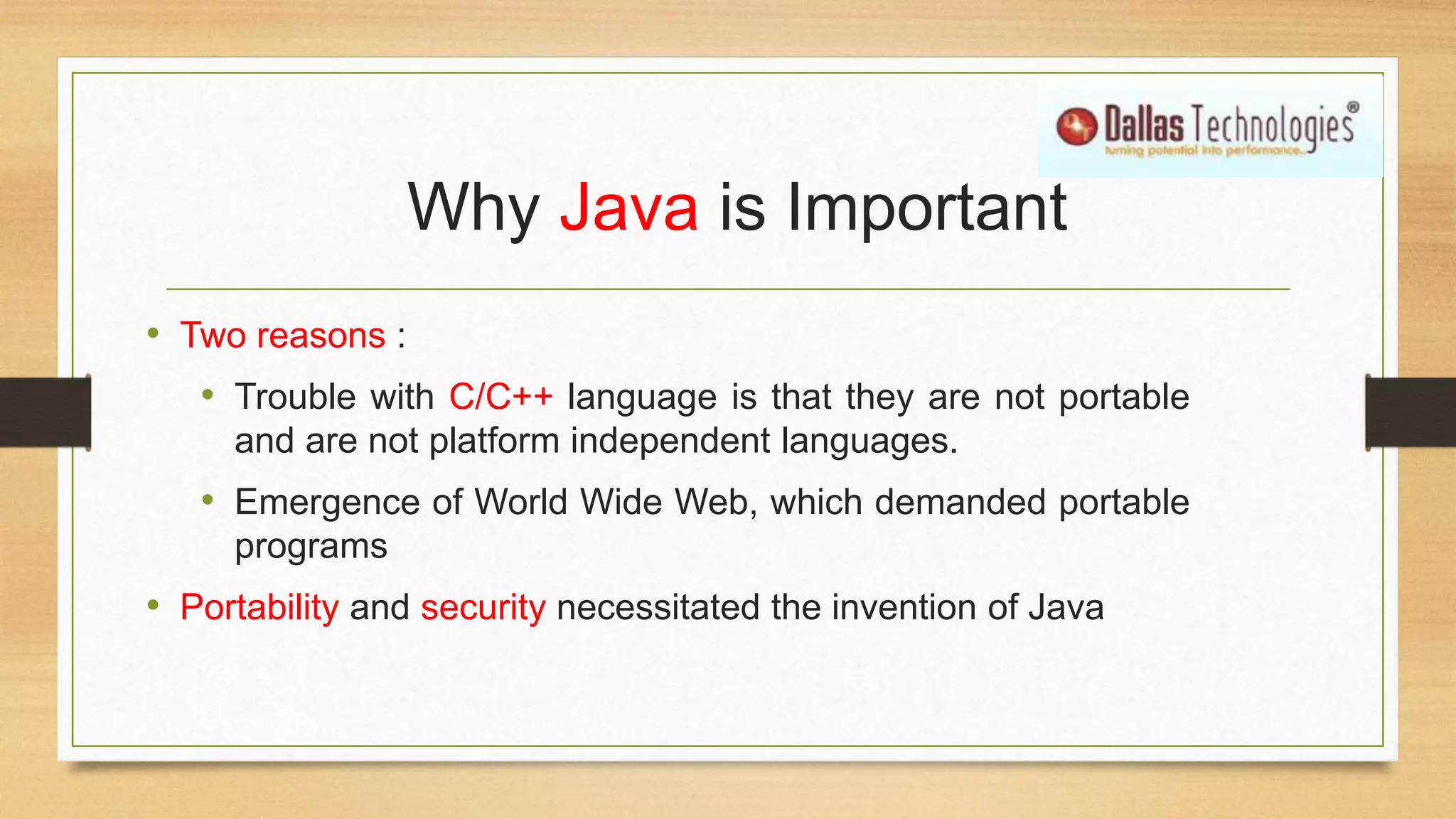 Why Java is Important
• Two reasons :
• Trouble with C/C++ language is that they are not portable
and are not platform independent languages.
• Emergence of World Wide Web, which demanded portable
programs
• Portability and security necessitated the invention of Java
 