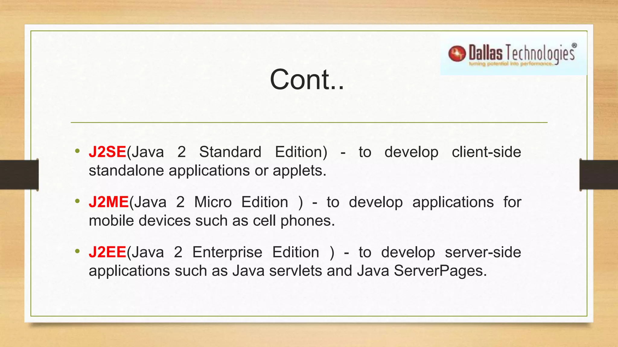 Cont..
• J2SE(Java 2 Standard Edition) - to develop client-side
standalone applications or applets.
• J2ME(Java 2 Micro Edition ) - to develop applications for
mobile devices such as cell phones.
• J2EE(Java 2 Enterprise Edition ) - to develop server-side
applications such as Java servlets and Java ServerPages.
 