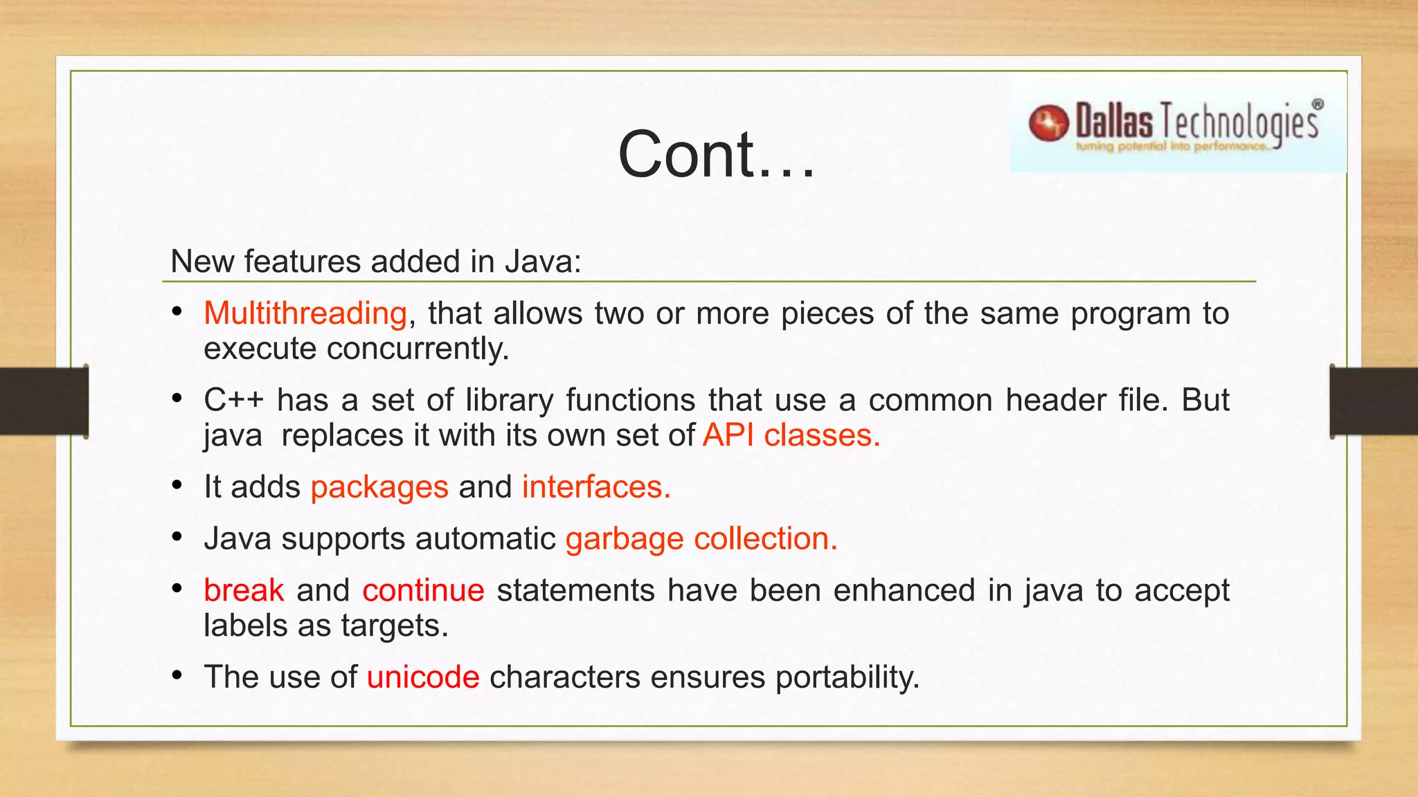 Cont…
New features added in Java:
• Multithreading, that allows two or more pieces of the same program to
execute concurrently.
• C++ has a set of library functions that use a common header file. But
java replaces it with its own set of API classes.
• It adds packages and interfaces.
• Java supports automatic garbage collection.
• break and continue statements have been enhanced in java to accept
labels as targets.
• The use of unicode characters ensures portability.
 
