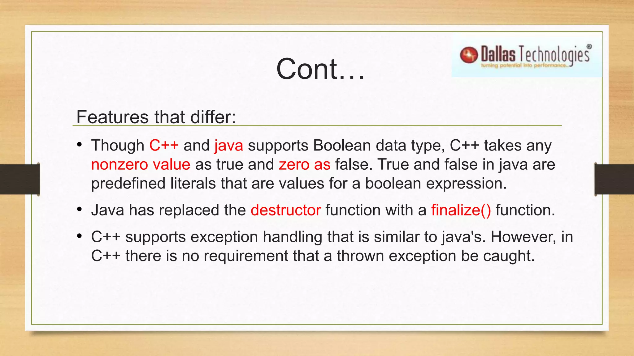 Cont…
Features that differ:
• Though C++ and java supports Boolean data type, C++ takes any
nonzero value as true and zero as false. True and false in java are
predefined literals that are values for a boolean expression.
• Java has replaced the destructor function with a finalize() function.
• C++ supports exception handling that is similar to java's. However, in
C++ there is no requirement that a thrown exception be caught.
 