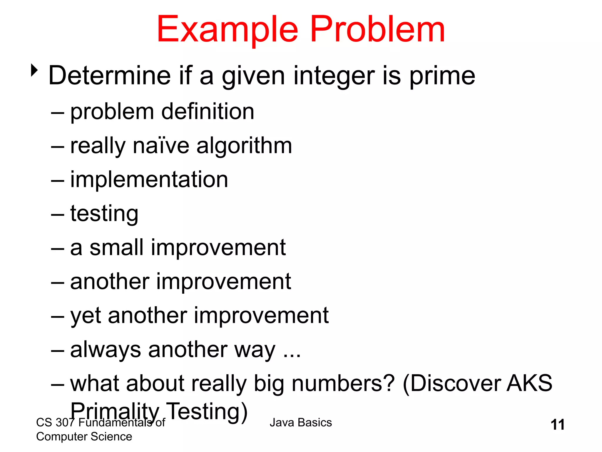 CS 307 Fundamentals of
Computer Science
Java Basics 11
Example Problem
Determine if a given integer is prime
– problem definition
– really naïve algorithm
– implementation
– testing
– a small improvement
– another improvement
– yet another improvement
– always another way ...
– what about really big numbers? (Discover AKS
Primality Testing)
 