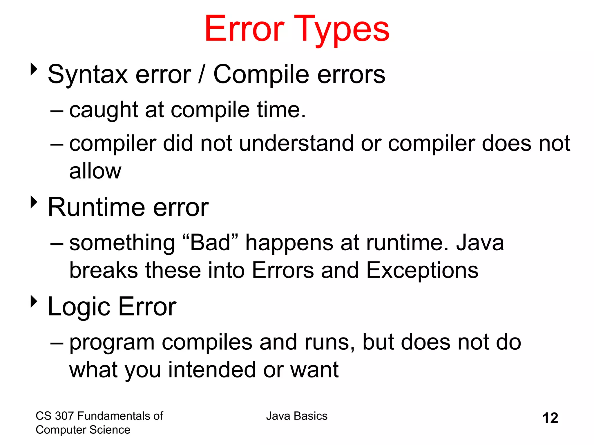 CS 307 Fundamentals of
Computer Science
Java Basics 12
Error Types
Syntax error / Compile errors
– caught at compile time.
– compiler did not understand or compiler does not
allow
Runtime error
– something “Bad” happens at runtime. Java
breaks these into Errors and Exceptions
Logic Error
– program compiles and runs, but does not do
what you intended or want
 