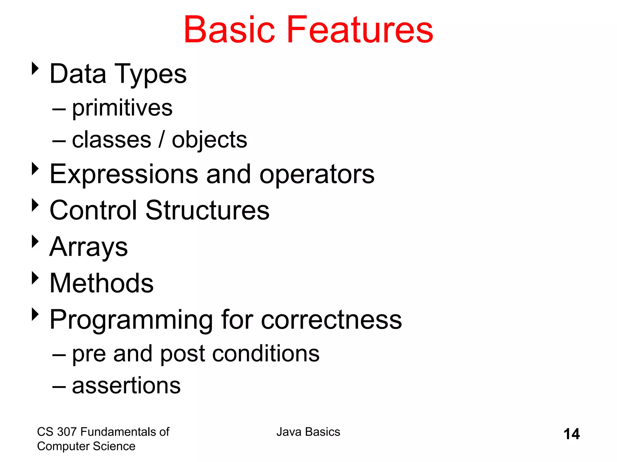 CS 307 Fundamentals of
Computer Science
Java Basics 14
Basic Features
Data Types
– primitives
– classes / objects
Expressions and operators
Control Structures
Arrays
Methods
Programming for correctness
– pre and post conditions
– assertions
 
