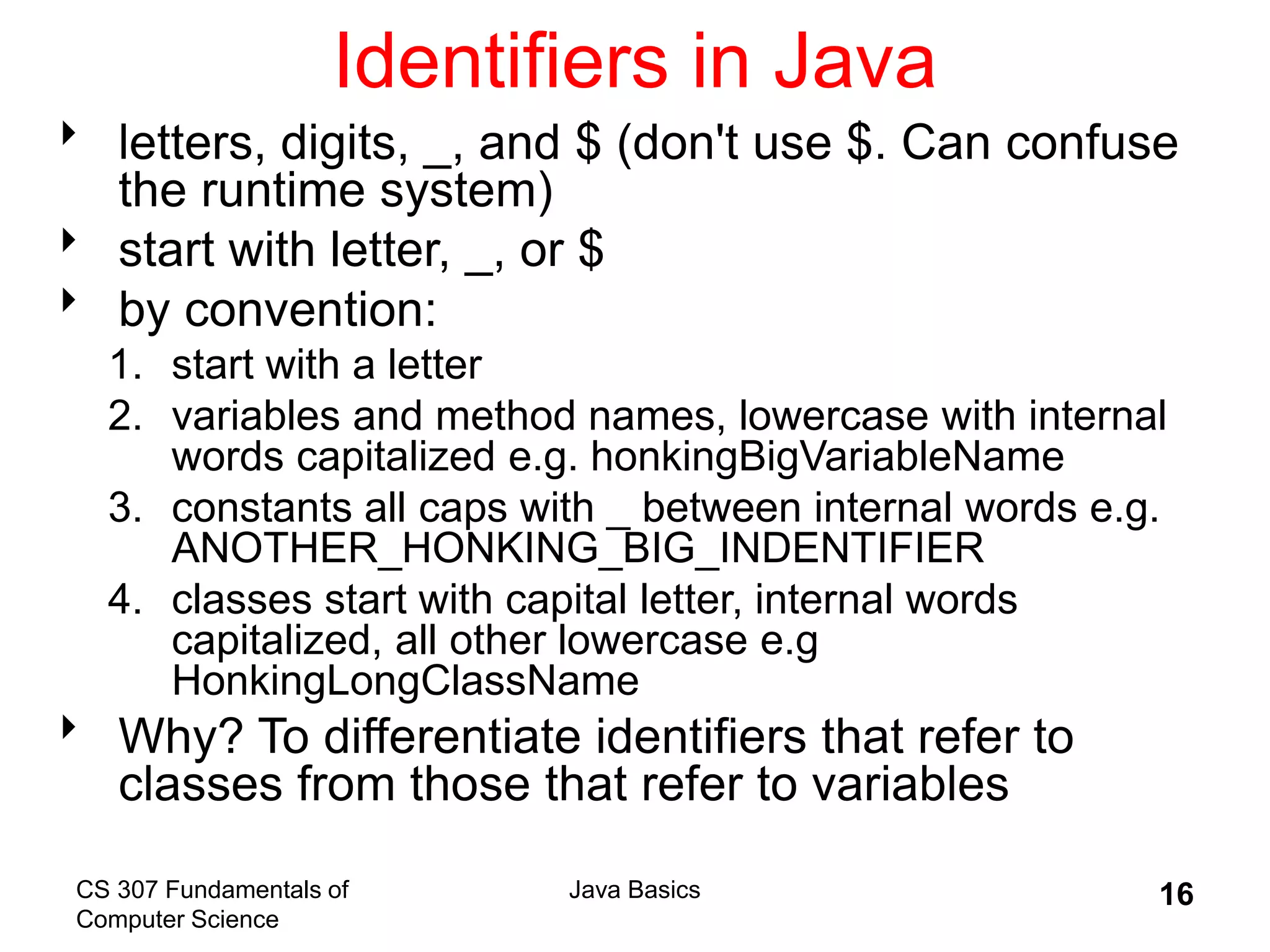 CS 307 Fundamentals of
Computer Science
Java Basics 16
Identifiers in Java
 letters, digits, _, and $ (don't use $. Can confuse
the runtime system)
 start with letter, _, or $
 by convention:
1. start with a letter
2. variables and method names, lowercase with internal
words capitalized e.g. honkingBigVariableName
3. constants all caps with _ between internal words e.g.
ANOTHER_HONKING_BIG_INDENTIFIER
4. classes start with capital letter, internal words
capitalized, all other lowercase e.g
HonkingLongClassName
 Why? To differentiate identifiers that refer to
classes from those that refer to variables
 