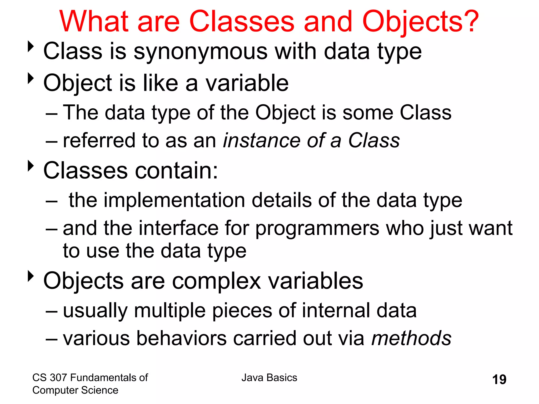 CS 307 Fundamentals of
Computer Science
Java Basics 19
What are Classes and Objects?
Class is synonymous with data type
Object is like a variable
– The data type of the Object is some Class
– referred to as an instance of a Class
Classes contain:
– the implementation details of the data type
– and the interface for programmers who just want
to use the data type
Objects are complex variables
– usually multiple pieces of internal data
– various behaviors carried out via methods
 