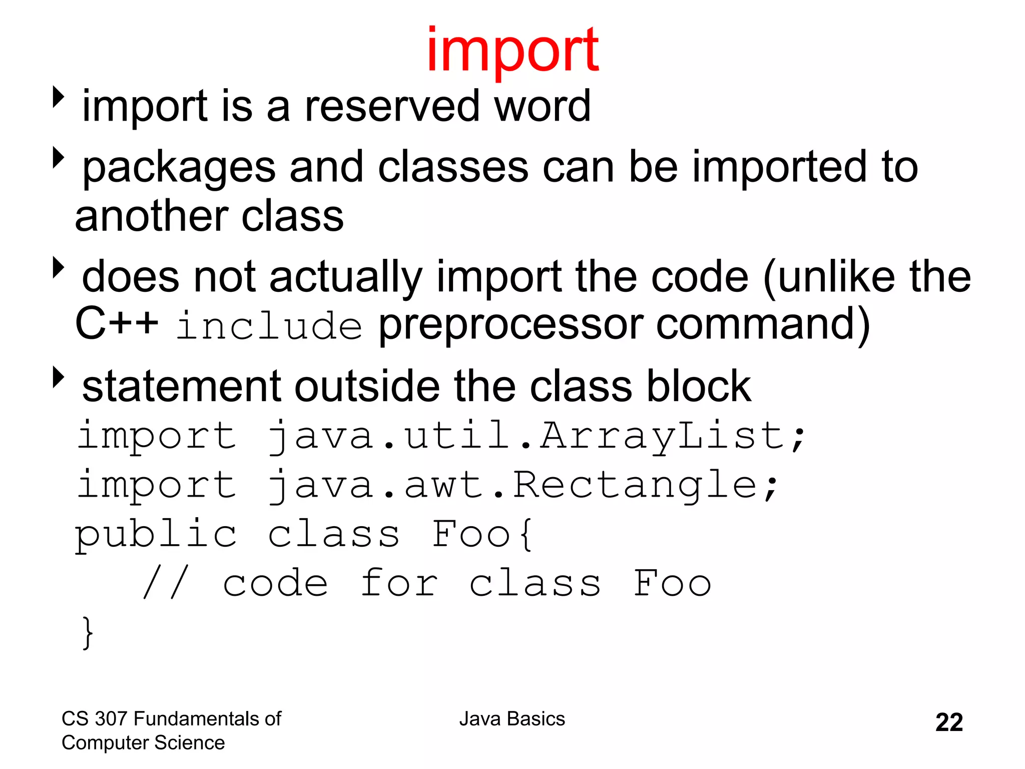 CS 307 Fundamentals of
Computer Science
Java Basics 22
import
import is a reserved word
packages and classes can be imported to
another class
does not actually import the code (unlike the
C++ include preprocessor command)
statement outside the class block
import java.util.ArrayList;
import java.awt.Rectangle;
public class Foo{
// code for class Foo
}
 