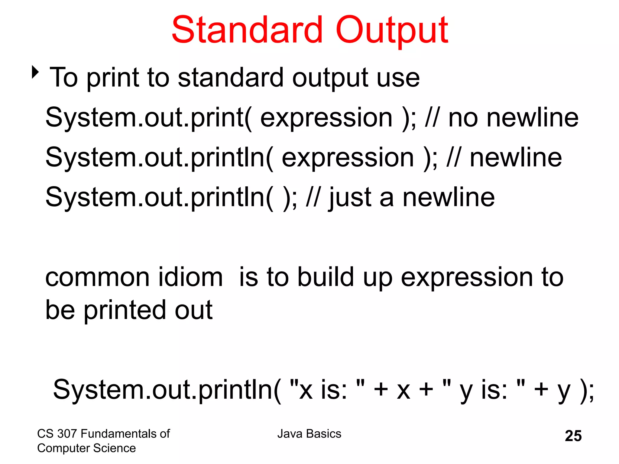 CS 307 Fundamentals of
Computer Science
Java Basics 25
Standard Output
To print to standard output use
System.out.print( expression ); // no newline
System.out.println( expression ); // newline
System.out.println( ); // just a newline
common idiom is to build up expression to
be printed out
System.out.println( "x is: " + x + " y is: " + y );
 