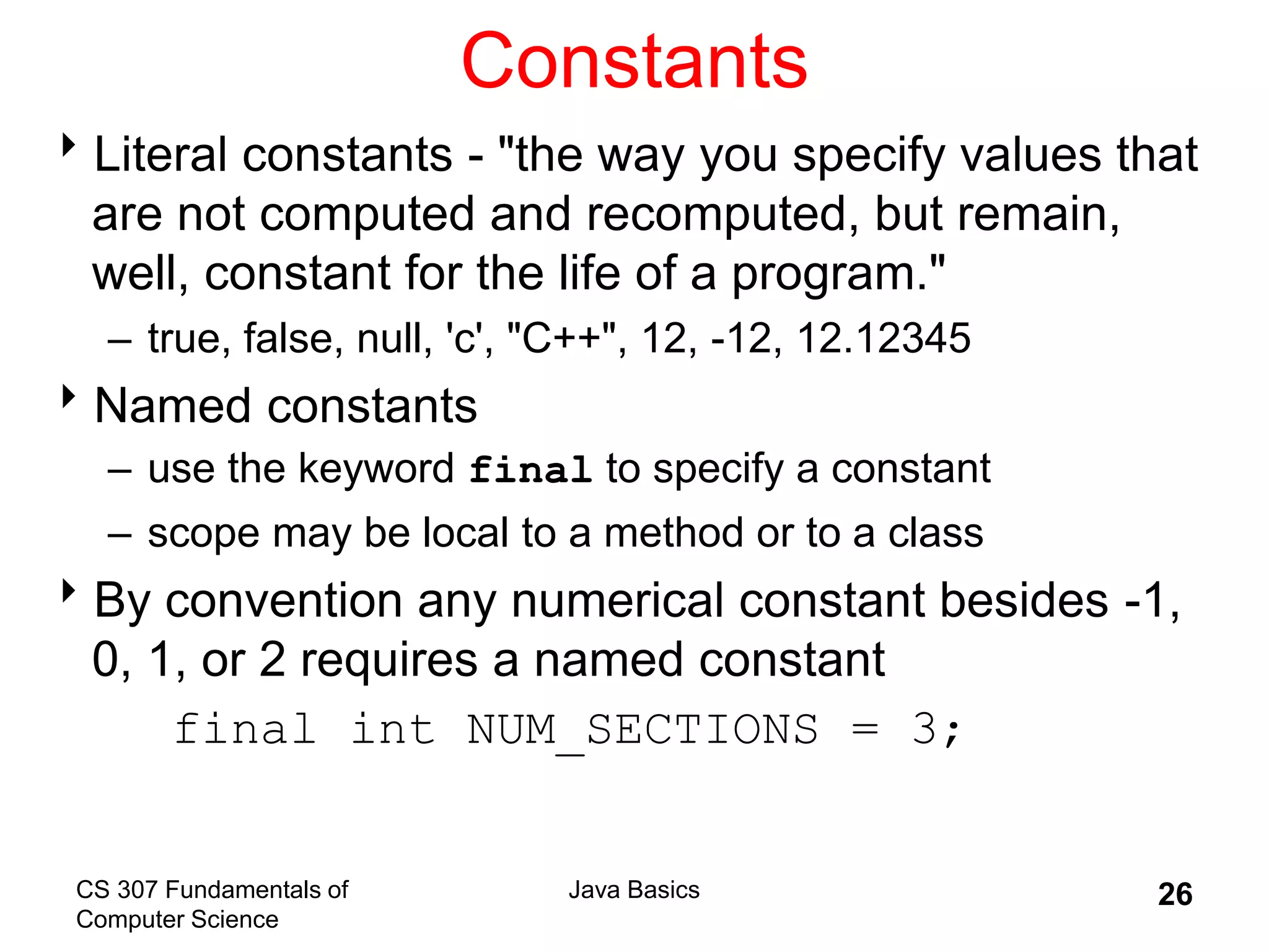 CS 307 Fundamentals of
Computer Science
Java Basics 26
Constants
Literal constants - "the way you specify values that
are not computed and recomputed, but remain,
well, constant for the life of a program."
– true, false, null, 'c', "C++", 12, -12, 12.12345
Named constants
– use the keyword final to specify a constant
– scope may be local to a method or to a class
By convention any numerical constant besides -1,
0, 1, or 2 requires a named constant
final int NUM_SECTIONS = 3;
 