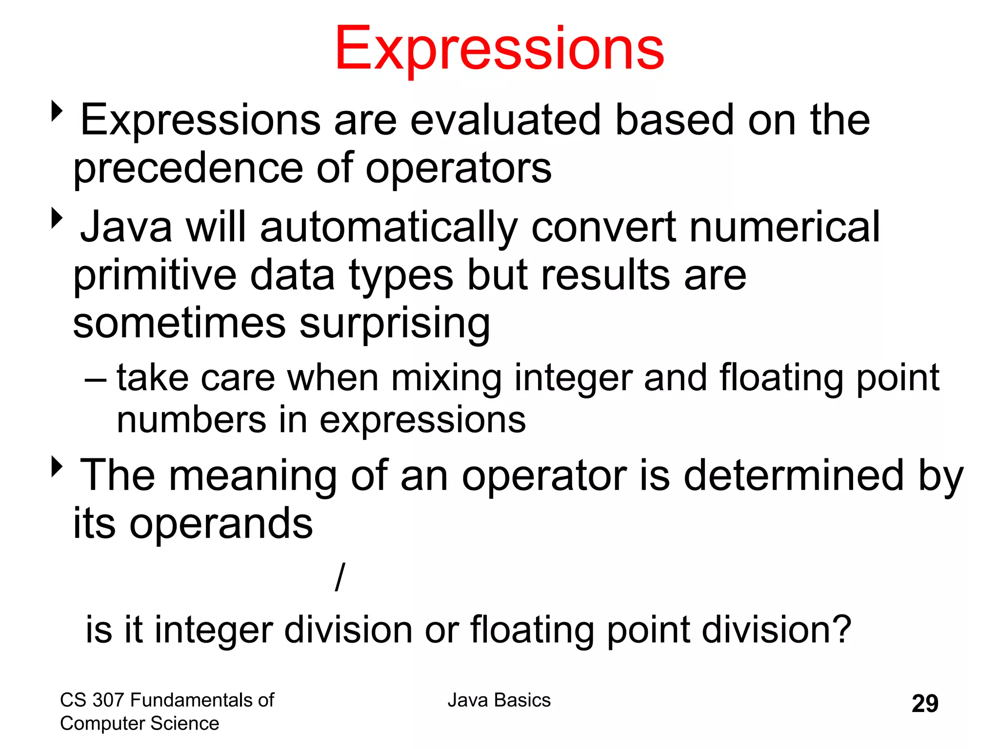 CS 307 Fundamentals of
Computer Science
Java Basics 29
Expressions
Expressions are evaluated based on the
precedence of operators
Java will automatically convert numerical
primitive data types but results are
sometimes surprising
– take care when mixing integer and floating point
numbers in expressions
The meaning of an operator is determined by
its operands
/
is it integer division or floating point division?
 