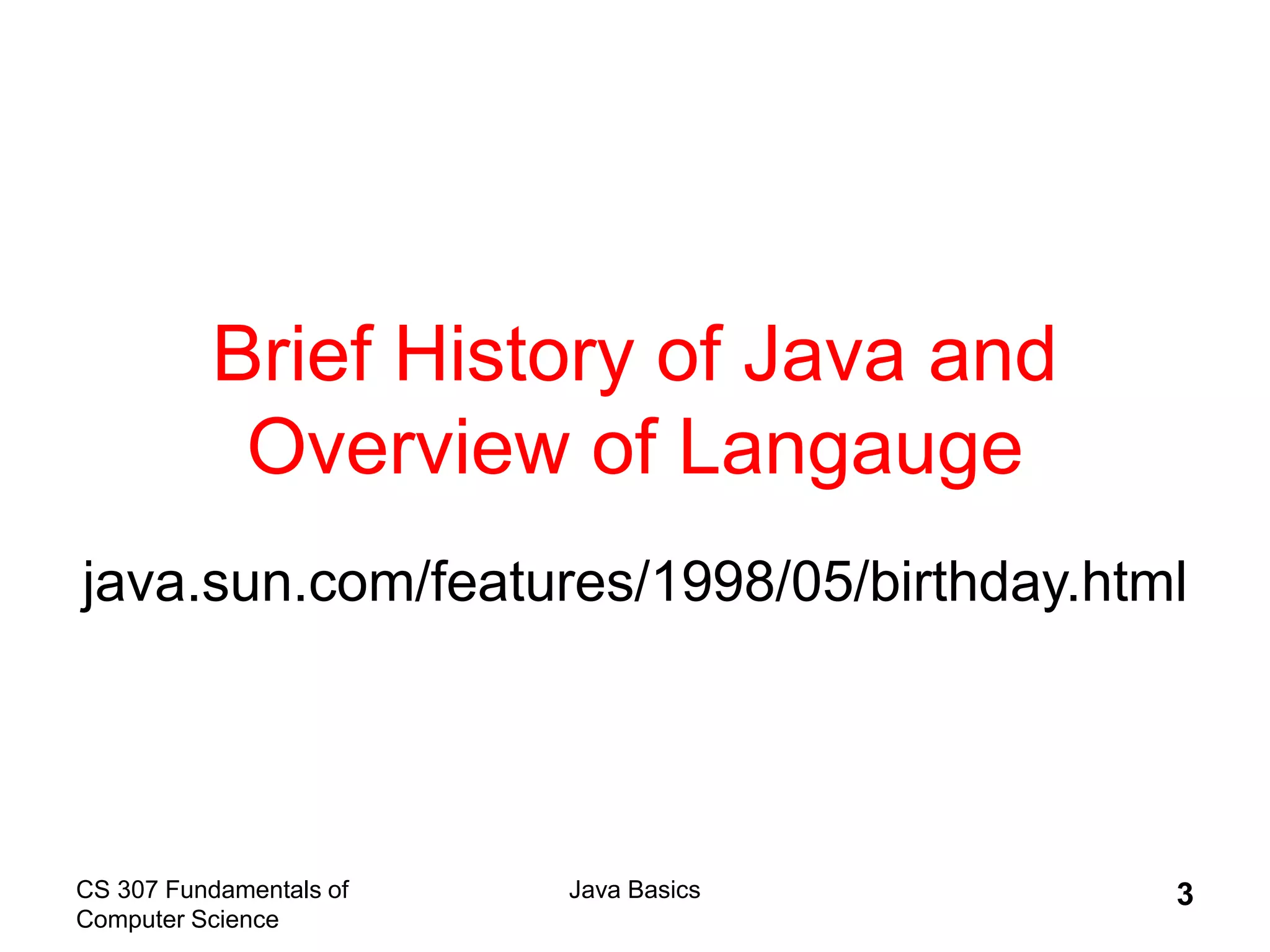 CS 307 Fundamentals of
Computer Science
Java Basics 3
Brief History of Java and
Overview of Langauge
java.sun.com/features/1998/05/birthday.html
 