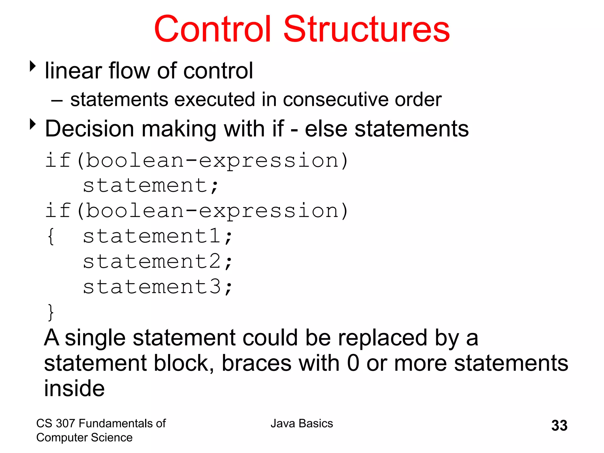 CS 307 Fundamentals of
Computer Science
Java Basics 33
Control Structures
linear flow of control
– statements executed in consecutive order
Decision making with if - else statements
if(boolean-expression)
statement;
if(boolean-expression)
{ statement1;
statement2;
statement3;
}
A single statement could be replaced by a
statement block, braces with 0 or more statements
inside
 