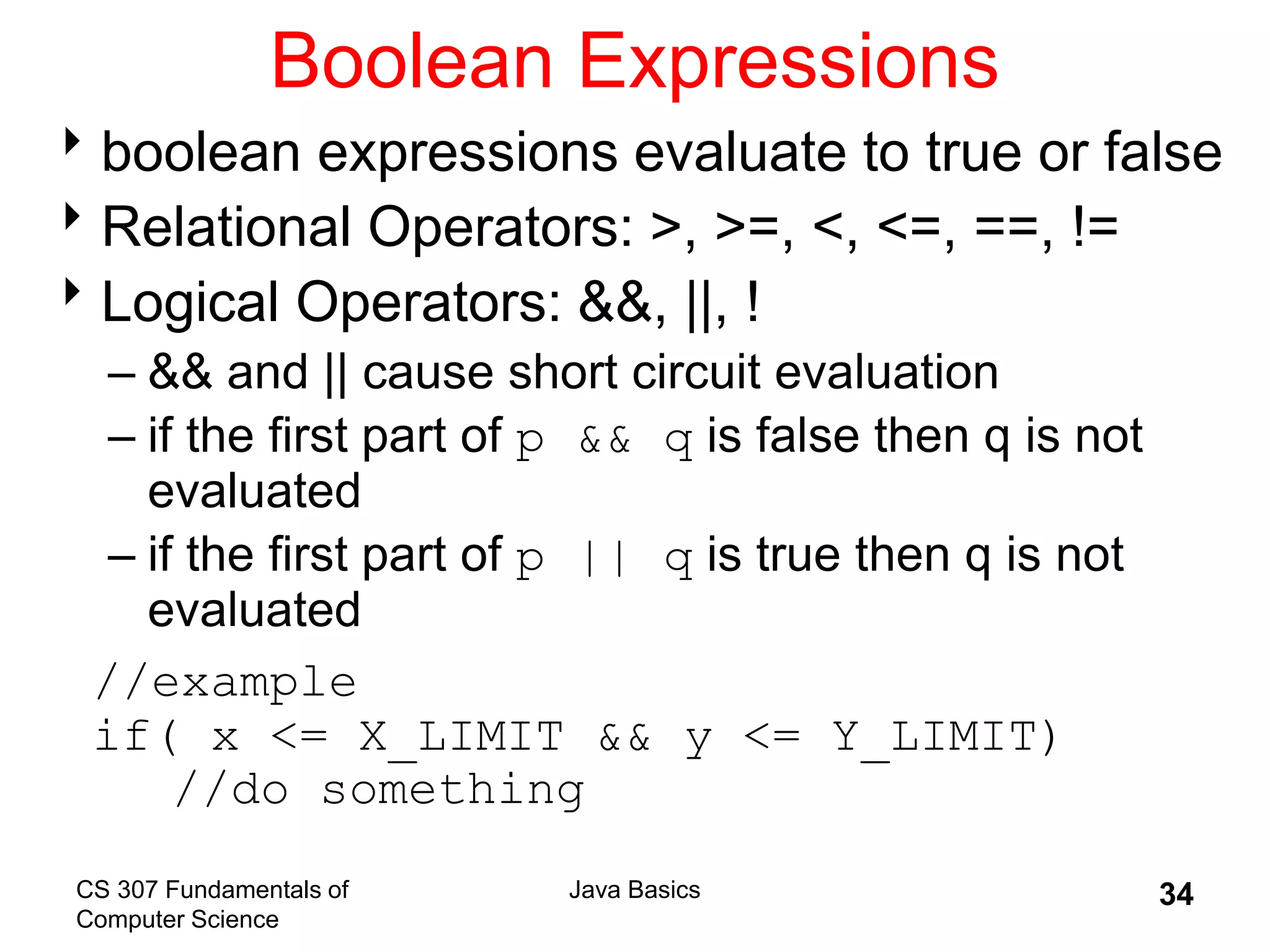 CS 307 Fundamentals of
Computer Science
Java Basics 34
Boolean Expressions
boolean expressions evaluate to true or false
Relational Operators: >, >=, <, <=, ==, !=
Logical Operators: &&, ||, !
– && and || cause short circuit evaluation
– if the first part of p && q is false then q is not
evaluated
– if the first part of p || q is true then q is not
evaluated
//example
if( x <= X_LIMIT && y <= Y_LIMIT)
//do something
 