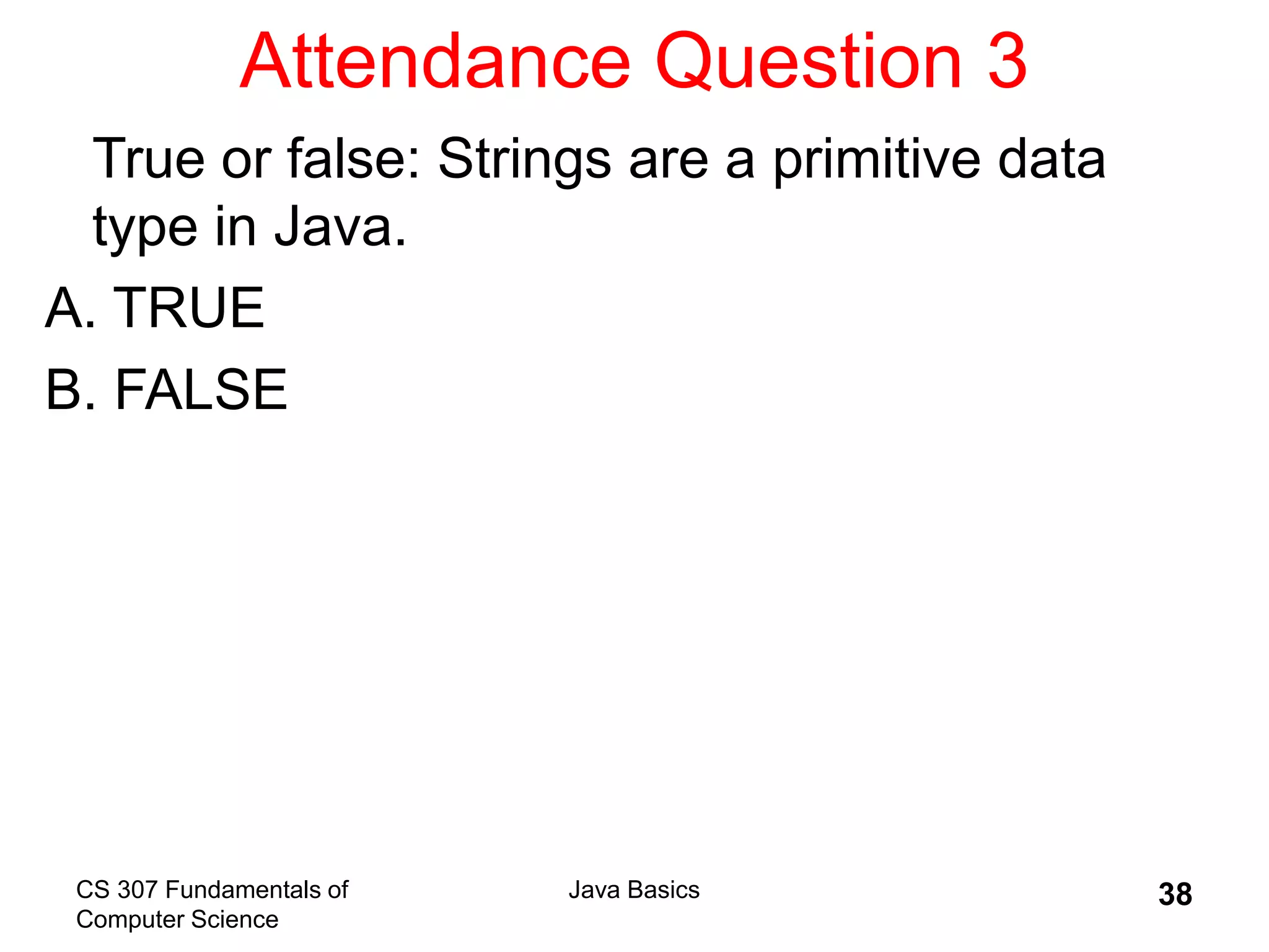 CS 307 Fundamentals of
Computer Science
Java Basics 38
Attendance Question 3
True or false: Strings are a primitive data
type in Java.
A. TRUE
B. FALSE
 