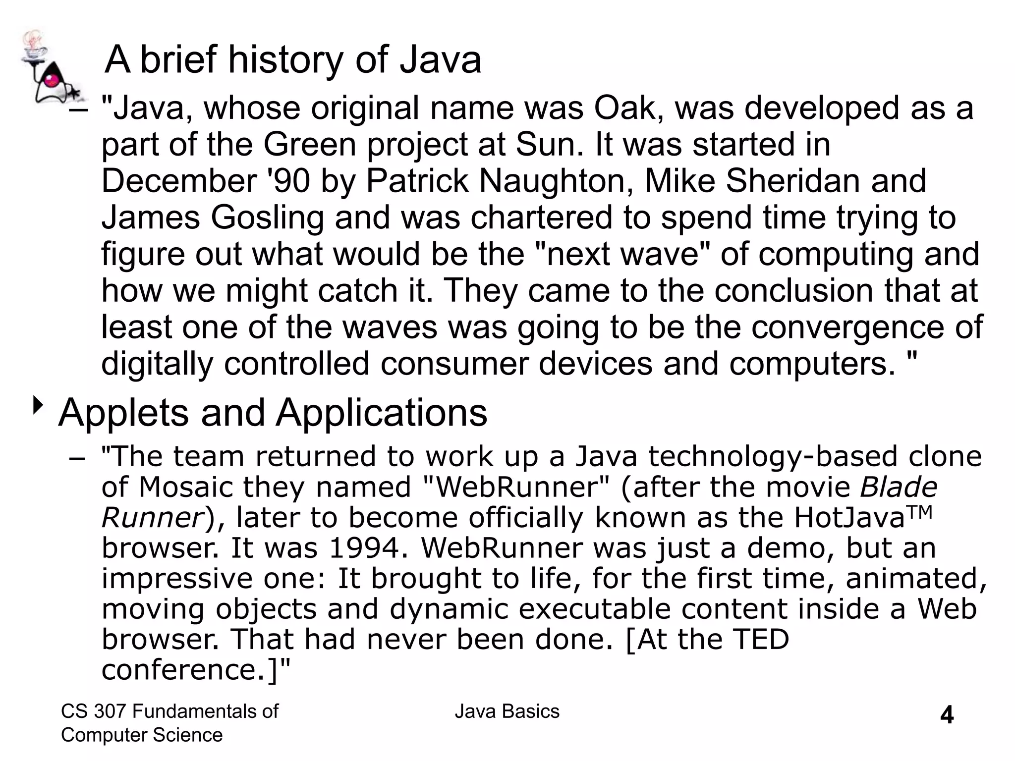 CS 307 Fundamentals of
Computer Science
Java Basics 4
A brief history of Java
– "Java, whose original name was Oak, was developed as a
part of the Green project at Sun. It was started in
December '90 by Patrick Naughton, Mike Sheridan and
James Gosling and was chartered to spend time trying to
figure out what would be the "next wave" of computing and
how we might catch it. They came to the conclusion that at
least one of the waves was going to be the convergence of
digitally controlled consumer devices and computers. "
Applets and Applications
– "The team returned to work up a Java technology-based clone
of Mosaic they named "WebRunner" (after the movie Blade
Runner), later to become officially known as the HotJavaTM
browser. It was 1994. WebRunner was just a demo, but an
impressive one: It brought to life, for the first time, animated,
moving objects and dynamic executable content inside a Web
browser. That had never been done. [At the TED
conference.]"
 