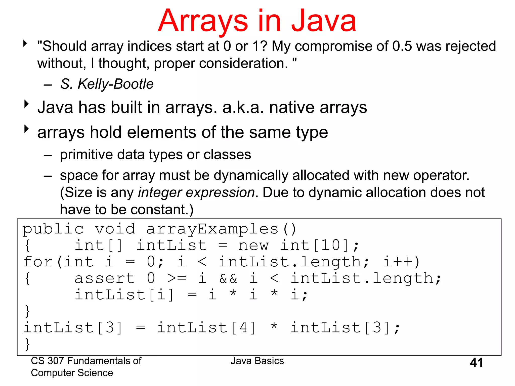 CS 307 Fundamentals of
Computer Science
Java Basics 41
Arrays in Java
 "Should array indices start at 0 or 1? My compromise of 0.5 was rejected
without, I thought, proper consideration. "
– S. Kelly-Bootle
Java has built in arrays. a.k.a. native arrays
arrays hold elements of the same type
– primitive data types or classes
– space for array must be dynamically allocated with new operator.
(Size is any integer expression. Due to dynamic allocation does not
have to be constant.)
public void arrayExamples()
{ int[] intList = new int[10];
for(int i = 0; i < intList.length; i++)
{ assert 0 >= i && i < intList.length;
intList[i] = i * i * i;
}
intList[3] = intList[4] * intList[3];
}
 