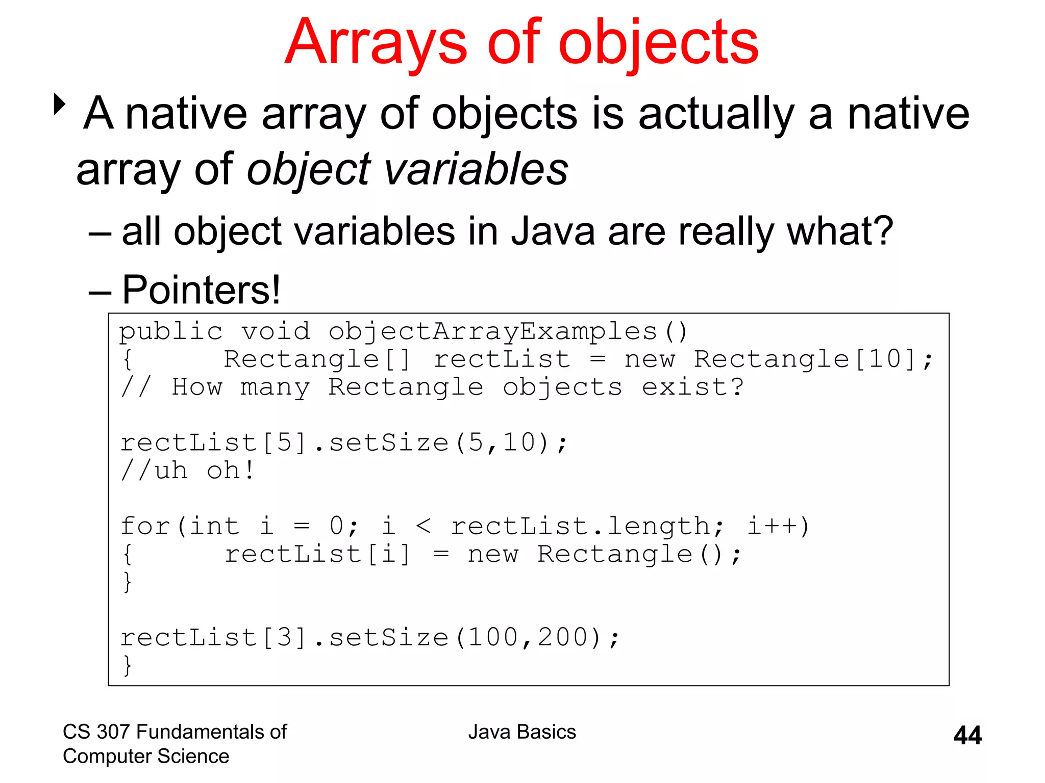 CS 307 Fundamentals of
Computer Science
Java Basics 44
Arrays of objects
A native array of objects is actually a native
array of object variables
– all object variables in Java are really what?
– Pointers!
public void objectArrayExamples()
{ Rectangle[] rectList = new Rectangle[10];
// How many Rectangle objects exist?
rectList[5].setSize(5,10);
//uh oh!
for(int i = 0; i < rectList.length; i++)
{ rectList[i] = new Rectangle();
}
rectList[3].setSize(100,200);
}
 