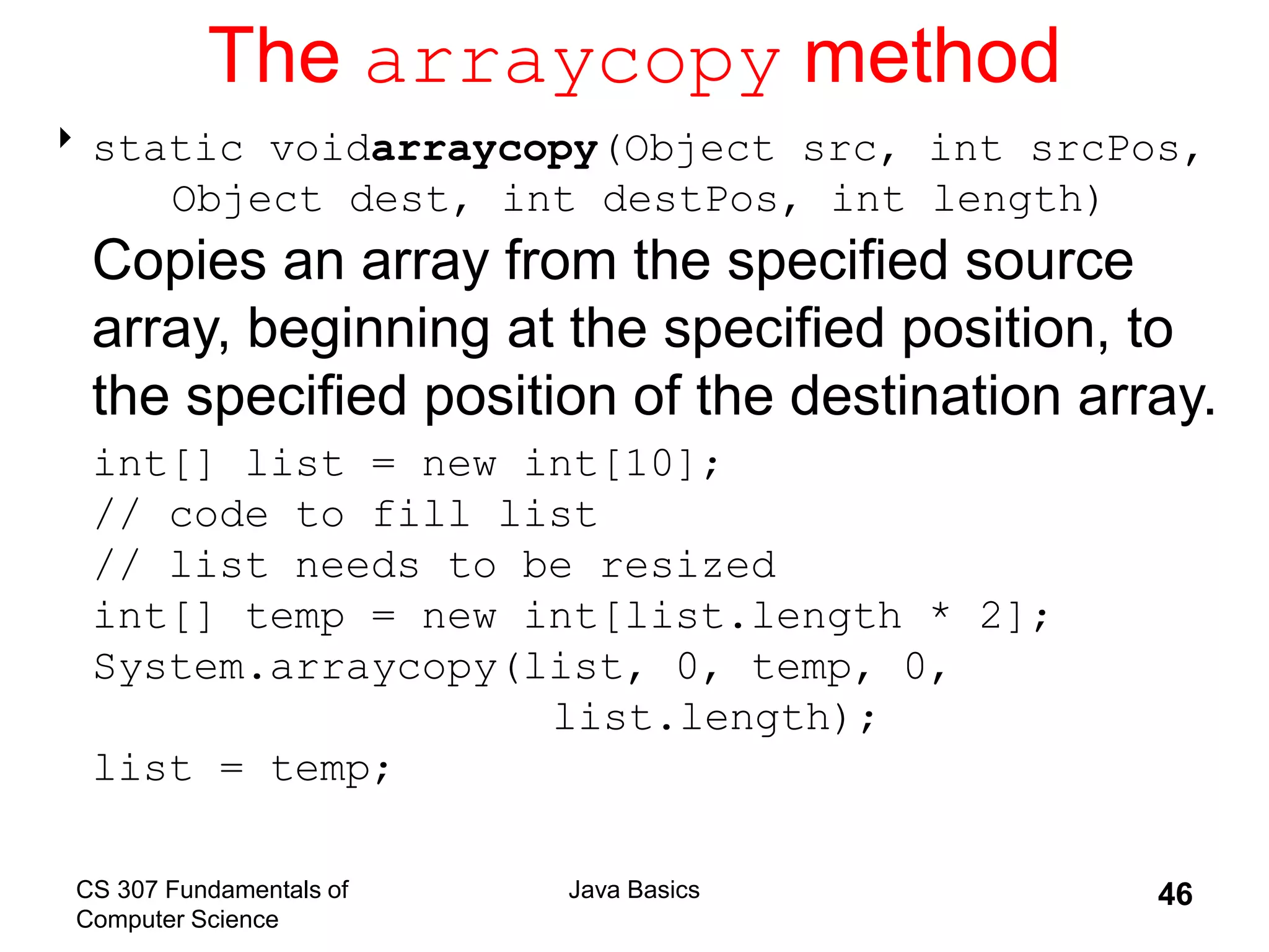 CS 307 Fundamentals of
Computer Science
Java Basics 46
The arraycopy method
static voidarraycopy(Object src, int srcPos,
Object dest, int destPos, int length)
Copies an array from the specified source
array, beginning at the specified position, to
the specified position of the destination array.
int[] list = new int[10];
// code to fill list
// list needs to be resized
int[] temp = new int[list.length * 2];
System.arraycopy(list, 0, temp, 0,
list.length);
list = temp;
 