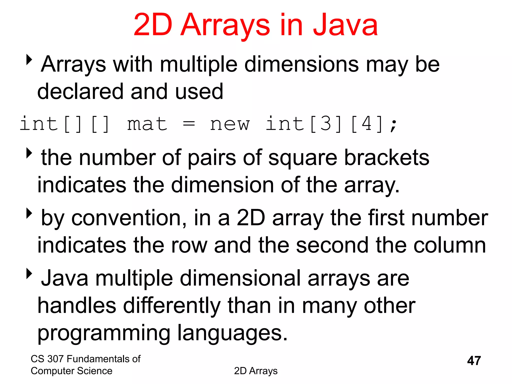 CS 307 Fundamentals of
Computer Science 2D Arrays
47
2D Arrays in Java
Arrays with multiple dimensions may be
declared and used
int[][] mat = new int[3][4];
the number of pairs of square brackets
indicates the dimension of the array.
by convention, in a 2D array the first number
indicates the row and the second the column
Java multiple dimensional arrays are
handles differently than in many other
programming languages.
 