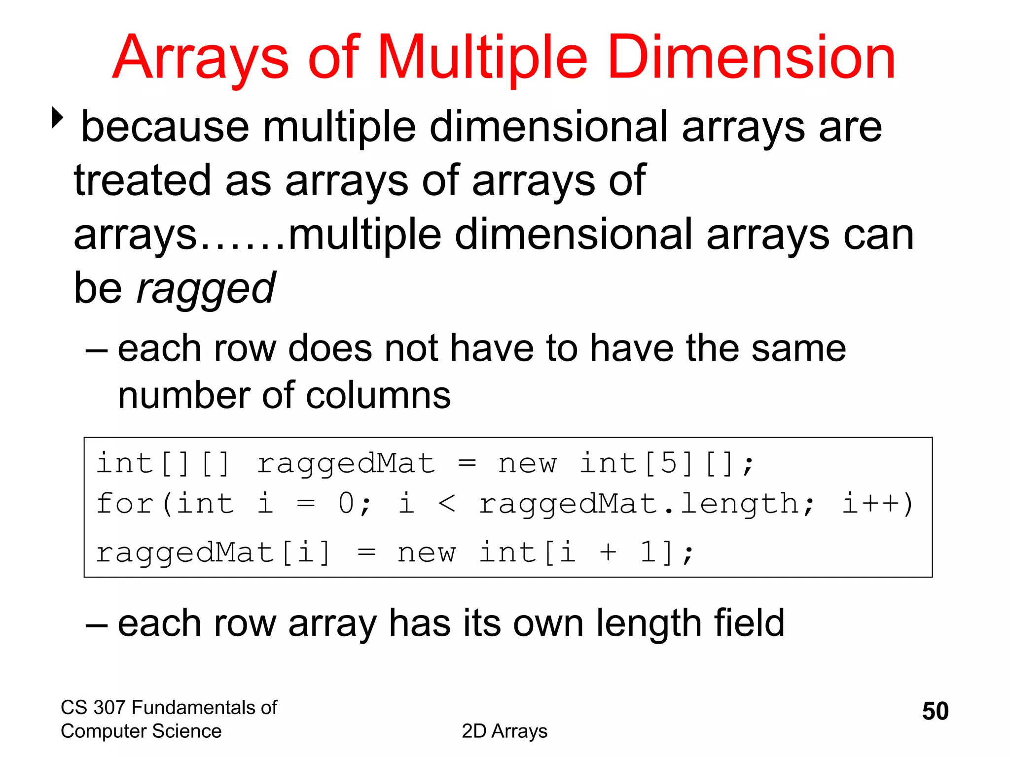 CS 307 Fundamentals of
Computer Science 2D Arrays
50
Arrays of Multiple Dimension
because multiple dimensional arrays are
treated as arrays of arrays of
arrays……multiple dimensional arrays can
be ragged
– each row does not have to have the same
number of columns
– each row array has its own length field
int[][] raggedMat = new int[5][];
for(int i = 0; i < raggedMat.length; i++)
raggedMat[i] = new int[i + 1];
 