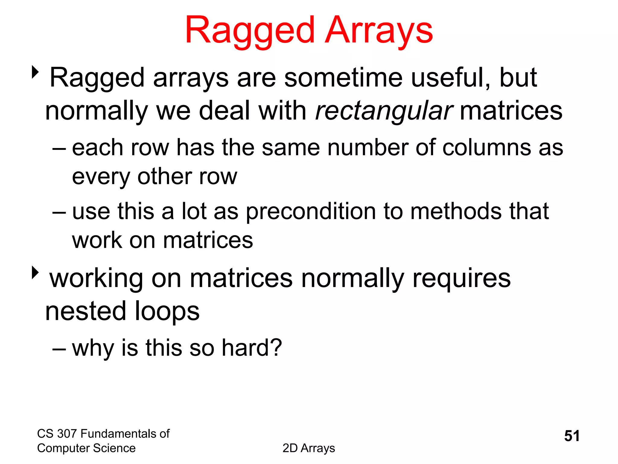 CS 307 Fundamentals of
Computer Science 2D Arrays
51
Ragged Arrays
Ragged arrays are sometime useful, but
normally we deal with rectangular matrices
– each row has the same number of columns as
every other row
– use this a lot as precondition to methods that
work on matrices
working on matrices normally requires
nested loops
– why is this so hard?
 